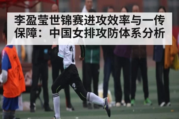 李盈莹世锦赛进攻效率与一传保障:中国女排攻防体系分析